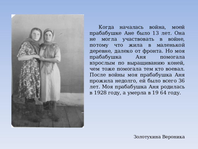  Когда началась война, моей прабабушке Ане было 13 лет. Она не могла участвовать в войне, потому что жила в маленькой деревне, далеко от фронта. Но моя прабабушка Аня помогала взрослым по выращиванию коней, чем тоже помогала тем кто воевал. После войны моя прабабушка Аня прожила недолго, ей было всего 36 лет. Моя прабабушка Аня родилась в 1928 году, а умерла в 19 64 году. Золотухина Вероника 