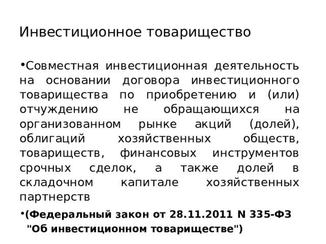 Инвестиционное товарищество Совместная инвестиционная деятельность на основании договора инвестиционного товарищества по приобретению и (или) отчуждению не обращающихся на организованном рынке акций (долей), облигаций хозяйственных обществ, товариществ, финансовых инструментов срочных сделок, а также долей в складочном капитале хозяйственных партнерств (Федеральный закон от 28.11.2011 N 335-ФЗ 