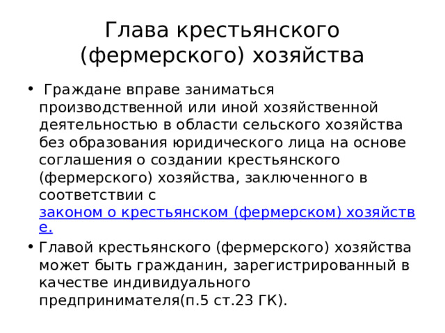 Глава крестьянского (фермерского) хозяйства  Граждане вправе заниматься производственной или иной хозяйственной деятельностью в области сельского хозяйства без образования юридического лица на основе соглашения о создании крестьянского (фермерского) хозяйства, заключенного в соответствии с законом о крестьянском (фермерском) хозяйстве. Главой крестьянского (фермерского) хозяйства может быть гражданин, зарегистрированный в качестве индивидуального предпринимателя(п.5 ст.23 ГК). 