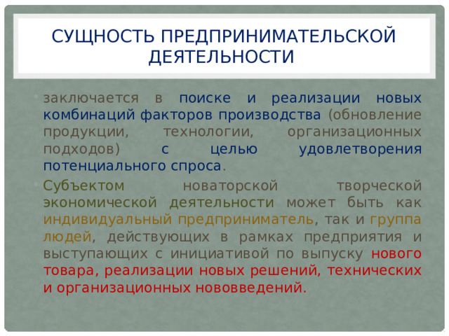 сущность предпринимательской деятельности заключается в поиске и реализации новых комбинаций факторов производства (обновление продукции, технологии, организационных подходов) с целью удовлетворения потенциального спроса . Субъектом новаторской творческой экономической деятельности может быть как индивидуальный предприниматель , так и группа людей , действующих в рамках предприятия и выступающих с инициативой по выпуску нового товара, реализации новых решений, технических и организационных нововведений. 