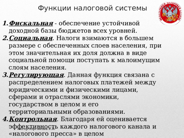 Функции налоговой системы Фискальная - обеспечение устойчивой доходной базы бюджетов всех уровней. Социальная . Налоги взимаются в большем размере с обеспеченных слоев населения, при этом значительная их доля должна в виде социальной помощи поступать к малоимущим слоям населения. Регулирующая . Данная функция связана с распределением налоговых платежей между юридическими и физическими лицами, сферами и отраслями экономики, государством в целом и его территориальными образованиями. Контрольная . Благодаря ей оценивается эффективность каждого налогового канала и «налогового пресса» в целом Автор-Юрганова Е.В. 