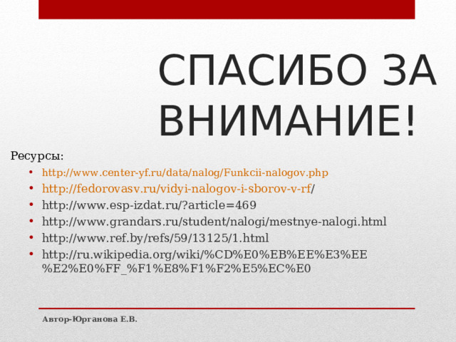 СПАСИБО ЗА ВНИМАНИЕ! http:// www.center-yf.ru/data/nalog/Funkcii-nalogov.php http://fedorovasv.ru/vidyi-nalogov-i-sborov-v-rf / http://www.esp-izdat.ru/?article=469 http://www.grandars.ru/student/nalogi/mestnye-nalogi.html http://www.ref.by/refs/59/13125/1.html http://ru.wikipedia.org/wiki/%CD%E0%EB%EE%E3%EE%E2%E0%FF_%F1%E8%F1%F2%E5%EC%E0 Ресурсы: Автор-Юрганова Е.В. 