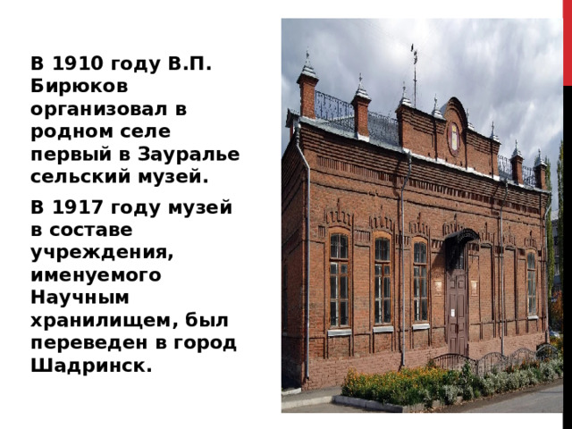 В 1910 году В.П. Бирюков организовал в родном селе первый в Зауралье сельский музей. В 1917 году музей в составе учреждения, именуемого Научным хранилищем, был переведен в город Шадринск. 