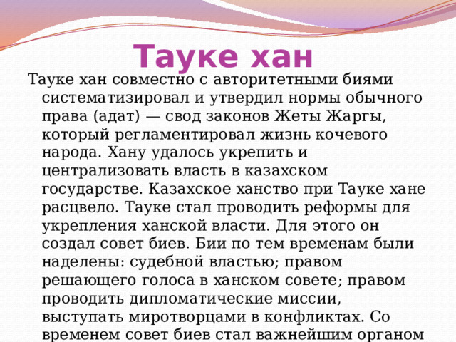 Тауке хан  Тауке хан совместно с авторитетными биями систематизировал и утвердил нормы обычного права (адат) — свод законов Жеты Жаргы, который регламентировал жизнь кочевого народа. Хану удалось укрепить и централизовать власть в казахском государстве. Казахское ханство при Тауке хане расцвело. Тауке стал проводить реформы для укрепления ханской власти. Для этого он создал совет биев. Бии по тем временам были наделены: судебной властью; правом решающего голоса в ханском совете; правом проводить дипломатические миссии, выступать миротворцами в конфликтах. Со временем совет биев стал важнейшим органом управления 