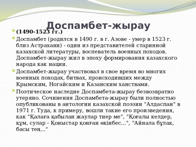Доспамбет-жырау   (1490-1523 гг.) Доспамбет (родился в 1490 г. в г. Азове - умер в 1523 г. близ Астрахани) - один из представителей старинной казахской литературы, воспеватель военных походов. Доспамбет-жырау жил в эпоху формирования казахского народа как нации. Доспамбет-жырау участвовал в свое время во многих военных походах, битвах, происходивших между Крымским, Ногайским и Казанским ханствами. Поэтическое наследие Доспамбета-жырау безвозвратно утеряно. Сочинения Доспамбета-жырау были полностью опубликованы в антологии казахской поэзии 