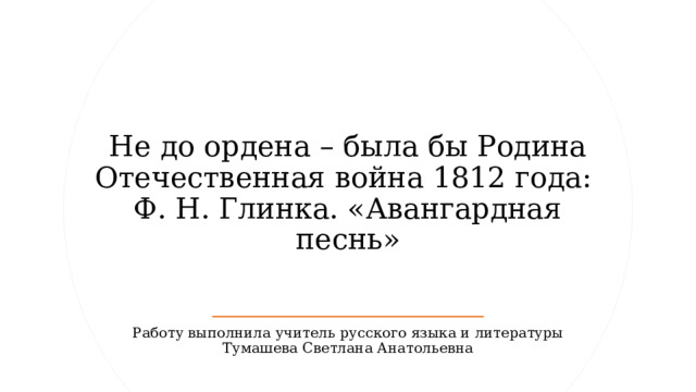 Не до ордена – была бы Родина Отечественная война 1812 года:  Ф. Н. Глинка. «Авангардная песнь» Работу выполнила учитель русского языка и литературы Тумашева Светлана Анатольевна 