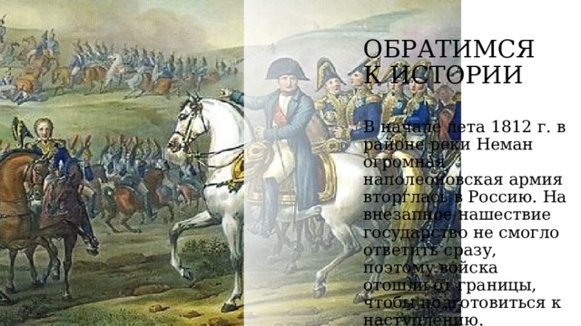 ОБРАТИМСЯ К ИСТОРИИ  В начале лета 1812 г. в районе реки Неман огромная наполеоновская армия вторглась в Россию. На внезапное нашествие государство не смогло ответить сразу, поэтому войска отошли от границы, чтобы подготовиться к наступлению. 