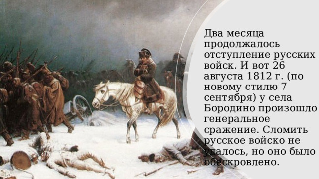 Два месяца продолжалось отступление русских войск. И вот 26 августа 1812 г. (по новому стилю 7 сентября) у села Бородино произошло генеральное сражение. Сломить русское войско не удалось, но оно было обескровлено. 