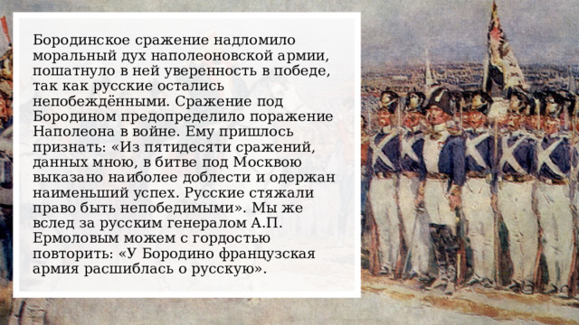 Бородинское сражение надломило моральный дух наполеоновской армии, пошатнуло в ней уверенность в победе, так как русские остались непобеждёнными. Сражение под Бородином предопределило поражение Наполеона в войне. Ему пришлось признать: «Из пятидесяти сражений, данных мною, в битве под Москвою выказано наиболее доблести и одержан наименьший успех. Русские стяжали право быть непобедимыми». Мы же вслед за русским генералом А.П. Ермоловым можем с гордостью повторить: «У Бородино французская армия расшиблась о русскую». 