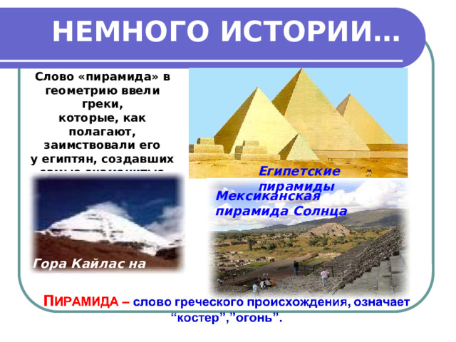 НЕМНОГО ИСТОРИИ… Слово «пирамида» в геометрию ввели греки, которые, как полагают, заимствовали его у египтян, создавших самые знаменитые пирамиды в мире . Египетские пирамиды Мексиканская пирамида Солнца Гора Кайлас на Тибете 