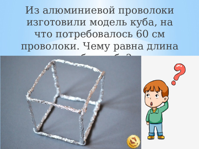 Из алюминиевой проволоки изготовили модель куба, на что потребовалось 60 см проволоки. Чему равна длина ребра куба? 