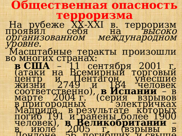 Общественная опасность терроризма На рубеже ХХ-ХХI в. терроризм проявил себя на высоко организованном международном уровне . Масштабные теракты произошли во многих странах:  в США – 11 сентября 2001 г. (атаки на Всемирный торговый центр и Пентагон, унесшие жизни 2749 и 184 человек соответственно), в Испании – в марте 2004 г. (серия взрывов в пригородных электричках Мадрида, в результате которых погиб 191 и ранены более 1900 человек), в Великобритании – в июле 2005 г. (взрывы в Лондоне, 56 погибших и свыше 800 раненых), теракты в Ираке и  Афганистане и т.д.  