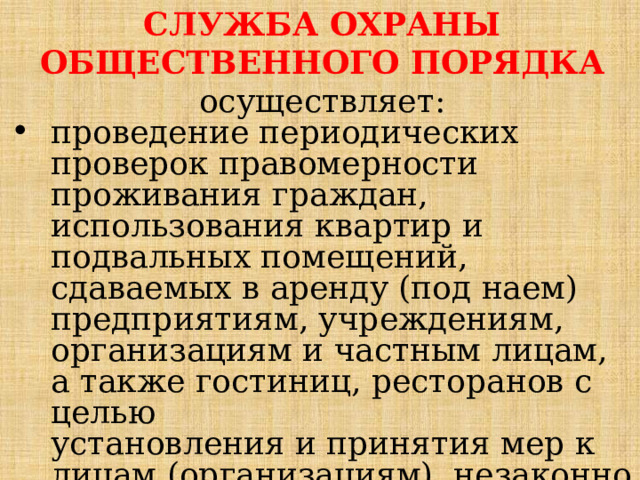 СЛУЖБА ОХРАНЫ ОБЩЕСТВЕННОГО ПОРЯДКА осуществляет: проведение периодических проверок правомерности проживания граждан, использования квартир и подвальных помещений,  сдаваемых в аренду (под наем) предприятиям, учреждениям, организациям и частным лицам, а также гостиниц, ресторанов с целью  установления и принятия мер к лицам (организациям), незаконно  хранящим оружие, боеприпасы и другие средства поражения; 