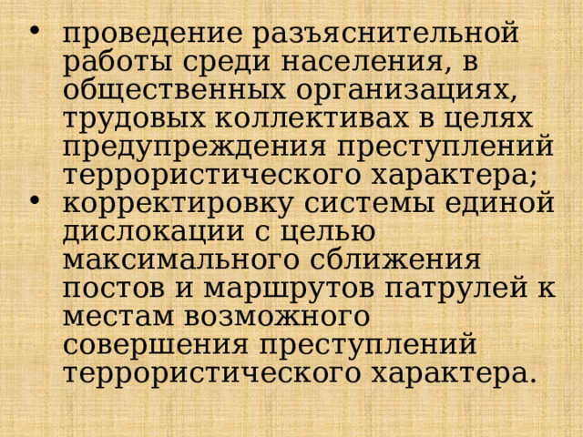 проведение разъяснительной работы среди населения, в общественных организациях, трудовых коллективах в целях предупреждения преступлений террористического характера; корректировку системы единой дислокации с целью максимального сближения постов и маршрутов патрулей к местам воз­можного совершения преступлений террористического характера. 