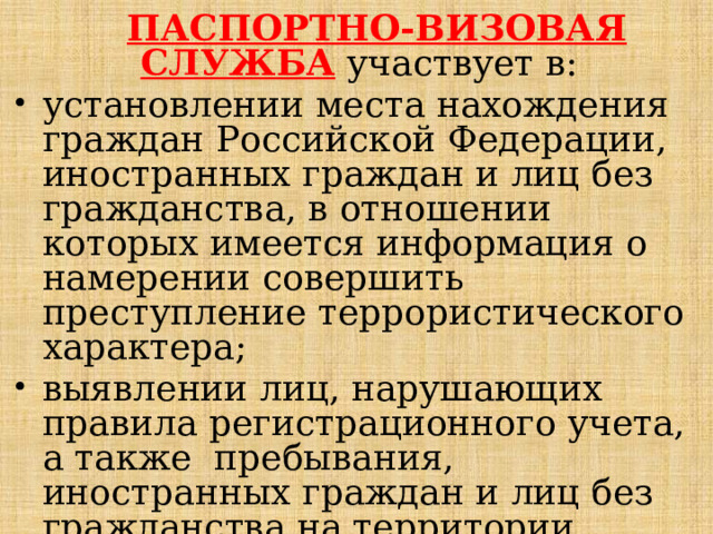  ПАСПОРТНО-ВИЗОВАЯ СЛУЖБА  участвует в: установлении места нахождения граждан Российской Федерации, иностранных граждан и лиц без гражданства, в отношении которых имеется информация о намерении совершить преступление террористического характера; выявлении лиц, нарушающих правила регистрационного учета, а также пребывания, иностранных граждан и лиц без гражданства на территории Российской Федерации;   