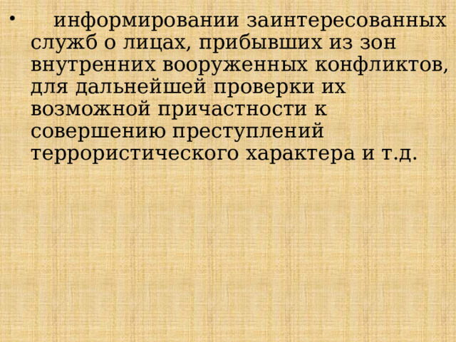  информировании заинтересованных служб о лицах, прибывших из зон внутренних вооруженных конфликтов, для дальнейшей проверки их возможной причастности к совершению преступлений террористического характера и т.д.   