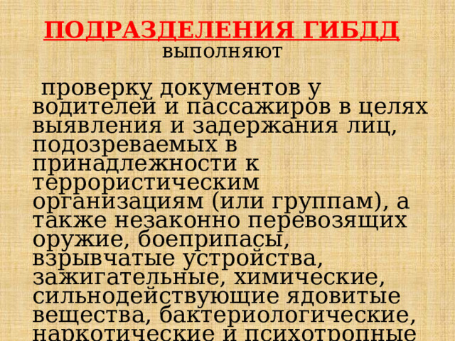  ПОДРАЗДЕЛЕНИЯ ГИБДД  выполняют проверку документов у водителей и пассажиров в целях выявления и задержания лиц, подозреваемых в принадлежности к террористическим организациям (или группам), а также незаконно перевозящих оружие, боеприпасы, взрывчатые устройства, зажигательные, химиче­ские, сильнодействующие ядовитые вещества, бактериологические, наркотические и психотропные средства, и передачу их в органы внутренних дел. 