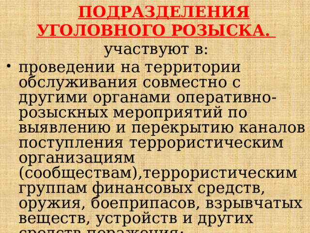  ПОДРАЗДЕЛЕНИЯ УГОЛОВНОГО РОЗЫСКА. участвуют в: проведении на территории обслуживания совместно с другими органами оперативно-розыскных мероприятий по выявлению и перекрытию каналов поступления террористическим организациям (сообществам),террористическим группам финансовых средств, оружия, боеприпасов, взрывчатых веществ, устройств и других средств поражения; 