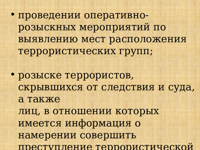 проведении оперативно-розыскных мероприятий по выявлению мест расположения террористических групп; розыске террористов, скрывшихся от следствия и суда, а также  лиц, в отношении которых имеется информация о намерении совершить преступление террористической направленности и т.п. 