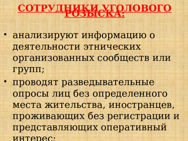     СОТРУДНИКИ УГОЛОВОГО РОЗЫСКА: анализируют информацию о деятельности этнических организованных сообществ или групп; проводят разведывательные опросы лиц без определенного  места жительства, иностранцев, проживающих без регистрации и  представляющих оперативный интерес; 