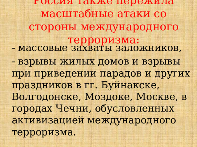 Россия также пережила масштабные атаки со стороны международного терроризма:  - массовые захваты заложников,  - взрывы жилых домов и взрывы при приведении парадов и других праздников в гг. Буйнакске, Волгодонске, Моздоке, Москве, в городах Чечни, обусловленных активизацией международного терроризма.  