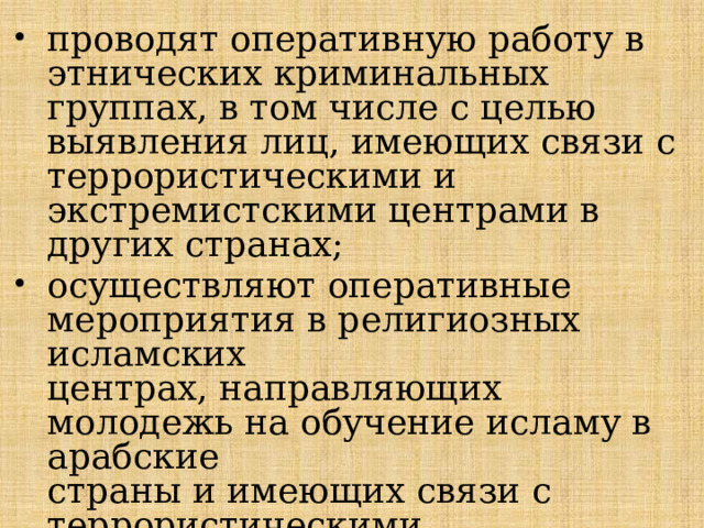 проводят оперативную работу в этнических криминальных  группах, в том числе с целью выявления лиц, имеющих связи с террористическими и экстремистскими центрами в других странах; осуществляют оперативные мероприятия в религиозных исламских  центрах, направляющих молодежь на обучение исламу в арабские  страны и имеющих связи с террористическими организациями; 