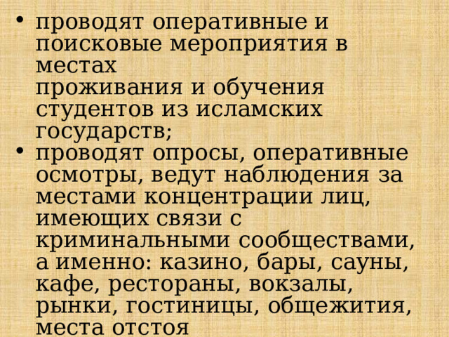 проводят оперативные и поисковые мероприятия в местах  проживания и обучения студентов из исламских государств; проводят опросы, оперативные осмотры, ведут наблюдения за  местами концентрации лиц, имеющих связи с криминальными сообществами, а именно: казино, бары, сауны, кафе, рестораны, во­кзалы, рынки, гостиницы, общежития, места отстоя железнодорожного и грузового иногороднего транспорта, автотехцентры и т.д. 