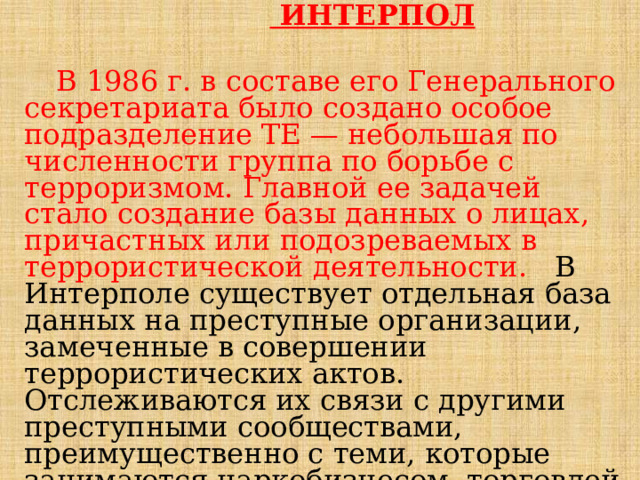   ИНТЕРПОЛ   В 1986 г. в составе его Генерального секретариата было создано особое подразделение ТЕ — небольшая по численности группа по борьбе с терроризмом. Главной ее задачей стало создание базы данных о лицах, причастных или подозреваемых в террористической деятельности. В Интерполе существует отдельная база данных на преступные организации, замеченные в совершении террористических актов. Отслеживаются их связи с другими преступными сообществами, преимущественно с теми, которые занимаются наркобизнесом, торговлей оружием, взрывчатыми веществами. 