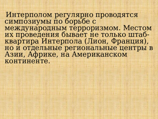 Интерполом регулярно проводятся симпозиумы по борьбе с международным терроризмом. Местом их проведения бывает не только штаб-квартира Интерпола (Лион, Франция), но и отдельные региональные центры в Азии, Африке, на Американском континенте. 