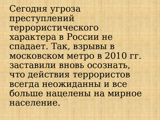   Сегодня угроза преступлений террористического характера в России не спадает. Так, взрывы в московском метро в 2010 гг. заставили вновь осознать, что действия террористов всегда неожиданны и все больше нацелены на мирное население.   