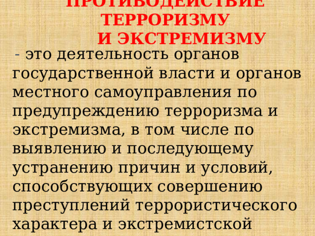 ПРОТИВОДЕЙСТВИЕ ТЕРРОРИЗМУ  И ЭКСТРЕМИЗМУ - это деятельность органов государственной власти и органов местного самоуправления по предупреждению терроризма и экстремизма, в том числе по выявлению и последующему устранению причин и условий, способствующих совершению преступлений террористического характера и экстремистской направленности (профилактика);   