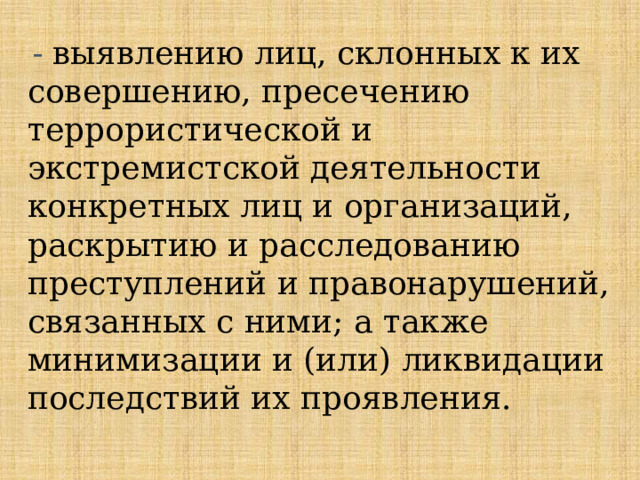 - выявлению лиц, склонных к их совершению, пресечению террористической и экстремистской деятельности конкретных лиц и организаций, раскрытию и расследованию преступлений и правонарушений, связанных с ними; а также минимизации и (или) ликвидации последствий их проявления.   