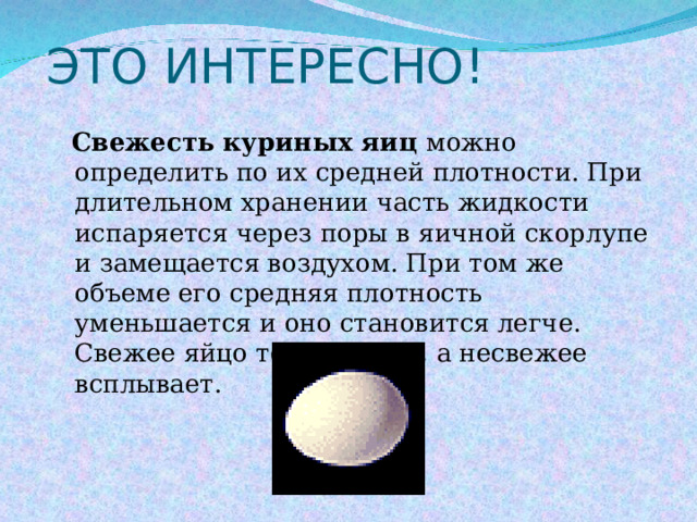 ЭТО ИНТЕРЕСНО!  Свежесть куриных яиц можно определить по их средней плотности. При длительном хранении часть жидкости испаряется через поры в яичной скорлупе и замещается воздухом. При том же объеме его средняя плотность уменьшается и оно становится легче. Свежее яйцо тонет в воде, а несвежее всплывает. 