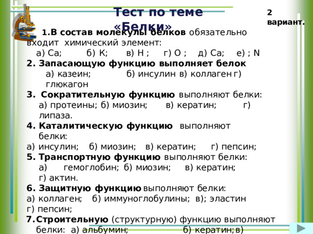 Тест  по  теме  «Белки» 2  вариант. В  с о с т а в  м о л е к у л ы  б ел к ов  о б яз а т е л ьно  в х о ди т химический  элемент: а)  Са;  б)  К;  в)  Н  ;  г)  О  ;  д)  Са;  е)  ;  N Запасающую  функцию  выполняет  белок а)  казеин;  б)  инсулин  в)  коллаген  г)  глюкагон Сократительную  функцию  выполняют  белки: а) протеины;  б)  миозин;  в)  кератин;  г)  липаза. Каталитическую  функцию  выполняют  белки: а)  инсулин;  б)  миозин;  в)  кератин;  г)  пепсин; Транспортную  функцию  выполняют  белки: а)  гемоглобин;  б)  миозин;  в)  кератин;  г)  актин. Защитную  функцию  выполняют  белки: а)  коллаген;  б)  иммуноглобулины;  в);  эластин  г)  пепсин; Строительную (структурную)  функцию  выполняют белки:  а)  альбумин;  б)  кератин;  в)  инсулин.  г  )  родопсин Регуляторную  функцию  выполняют  белки: а)  коллаген;  б)  соматотропин;  в);  эластин  г)  пепсин 