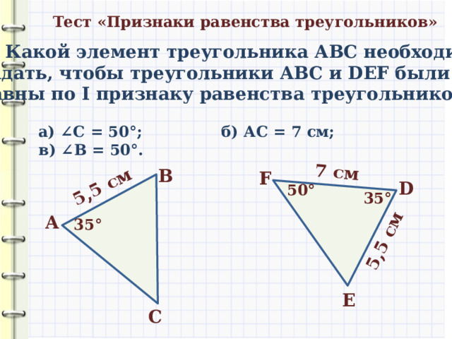 5,5 см 7 см 5,5 см Тест «Признаки равенства треугольников» 1) Какой элемент треугольника АВС необходимо задать, чтобы треугольники АВС и DEF были равны по I признаку равенства треугольников? а) ∠ С = 50 °; б) АС = 7 см; в) ∠ В = 50 °. В F D 50 ° 35 ° А 35 ° E С 