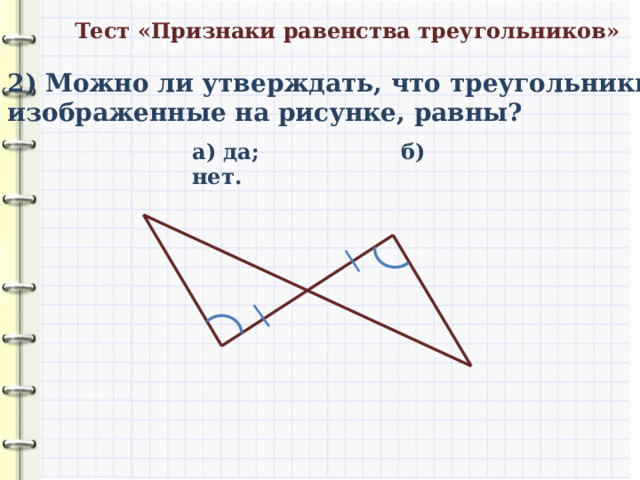 Тест «Признаки равенства треугольников» 2) Можно ли утверждать, что треугольники, изображенные на рисунке, равны? а) да; б) нет. 