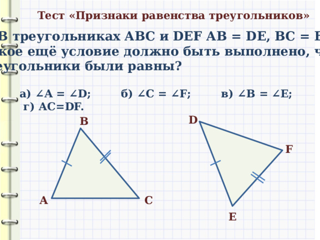 Тест «Признаки равенства треугольников» 3) В треугольниках АВС и DEF АВ = DE, ВC = EF. Какое ещё условие должно быть выполнено, чтобы треугольники были равны? а) ∠ A = ∠ D ; б) ∠ С = ∠ F ; в) ∠ В = ∠ E; г) АС=DF. D В F С A E 
