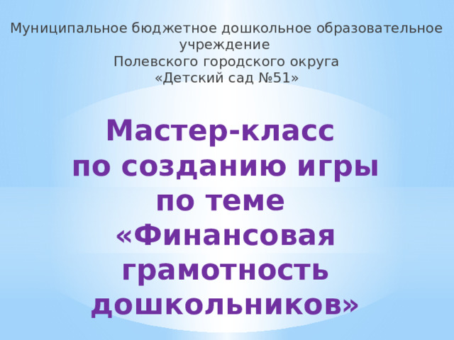 Муниципальное бюджетное дошкольное образовательное учреждение Полевского городского округа «Детский сад №51» Мастер-класс  по созданию игры  по теме  «Финансовая грамотность дошкольников» 