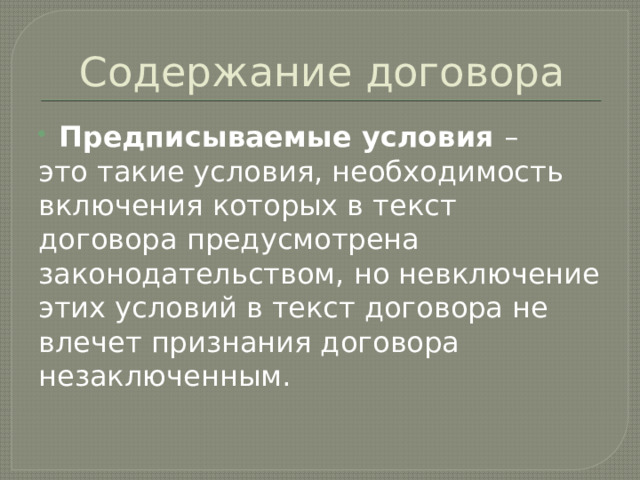 Содержание договора Предписываемые условия – это такие условия, необходимость включения которых в текст договора предусмотрена законодательством, но невключение этих условий в текст договора не влечет признания договора незаключенным. 