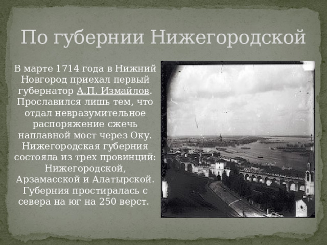 По губернии Нижегородской В марте 1714 года в Нижний Новгород приехал первый губернатор А.П. Измайлов . Прославился лишь тем, что отдал невразумительное распоряжение сжечь наплавной мост через Оку. Нижегородская губерния состояла из трех провинций: Нижегородской, Арзамасской и Алатырской. Губерния простиралась с севера на юг на 250 верст. 