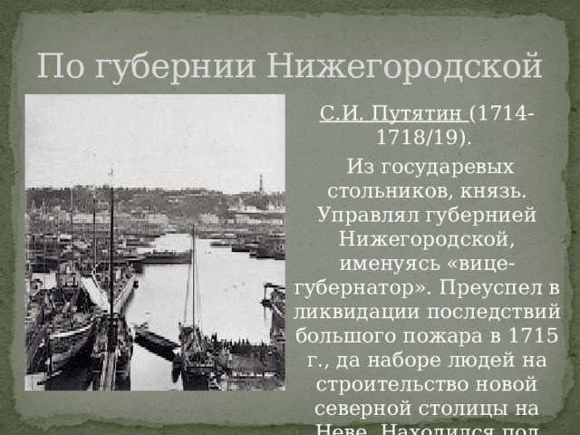 По губернии Нижегородской С.И. Путятин (1714-1718/19).  Из государевых стольников, князь. Управлял губернией Нижегородской, именуясь «вице-губернатор». Преуспел в ликвидации последствий большого пожара в 1715 г., да наборе людей на строительство новой северной столицы на Неве. Находился под следствием за злоупотребления по службе, уволен в отставку. 