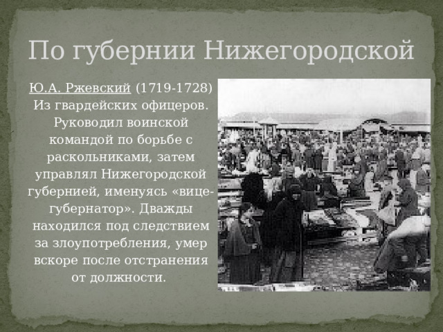 По губернии Нижегородской Ю.А. Ржевский (1719-1728) Из гвардейских офицеров. Руководил воинской командой по борьбе с раскольниками, затем управлял Нижегородской губернией, именуясь «вице-губернатор». Дважды находился под следствием за злоупотребления, умер вскоре после отстранения от должности. 