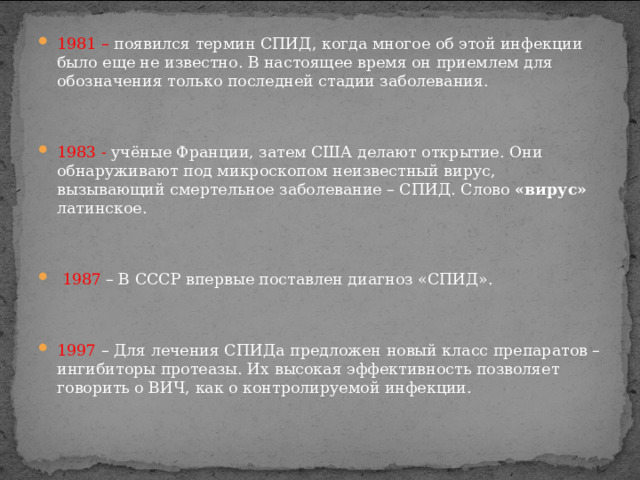 1981 – появился термин СПИД, когда многое об этой инфекции было еще не известно. В настоящее время он приемлем для обозначения только последней стадии заболевания.   1983 - учёные Франции, затем США делают открытие. Они обнаруживают под микроскопом неизвестный вирус, вызывающий смертельное заболевание – СПИД. Слово «вирус» латинское.     1987 – В СССР впервые поставлен диагноз «СПИД».   1997 – Для лечения СПИДа предложен новый класс препаратов – ингибиторы протеазы. Их высокая эффективность позволяет говорить о ВИЧ, как о контролируемой инфекции.  