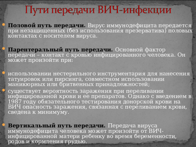  Половой путь передачи. Вирус иммунодефицита передается при незащищенных (без использования презерватива) половых контактах с носителем вируса.   Парентеральный путь передачи. Основной фактор передачи – контакт с кровью инфицированного человека. Он может произойти при:  использовании нестерильного инструментария для нанесения татуировок или пирсинга, совместном использовании маникюрных или бритвенных принадлежностей; существует вероятность заражения при переливании инфицированной крови и ее препаратов. Однако с введением в 1987 году обязательного тестирования донорской крови на ВИЧ опасность заражения, связанная с переливанием крови, сведена к минимуму.  Вертикальный путь передачи. Передача вируса иммунодефицита человека может произойти от ВИЧ-инфицированной матери ребенку во время беременности, родов и кормления грудью. 