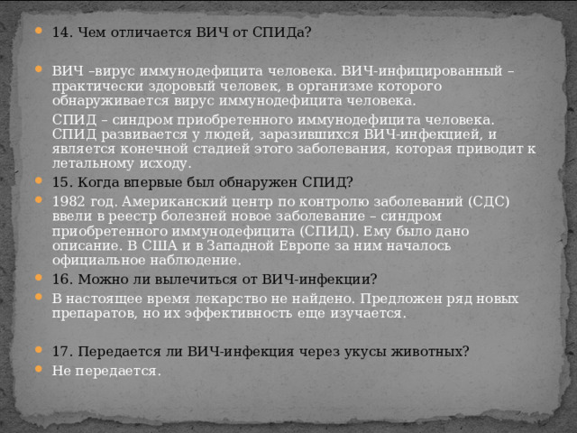 14. Чем отличается ВИЧ от СПИДа? ВИЧ –вирус иммунодефицита человека. ВИЧ-инфицированный – практически здоровый человек, в организме которого обнаруживается вирус иммунодефицита человека.  СПИД – синдром приобретенного иммунодефицита человека. СПИД развивается у людей, заразившихся ВИЧ-инфекцией, и является конечной стадией этого заболевания, которая приводит к летальному исходу. 15. Когда впервые был обнаружен СПИД? 1982 год. Американский центр по контролю заболеваний (СДС) ввели в реестр болезней новое заболевание – синдром приобретенного иммунодефицита (СПИД). Ему было дано описание. В США и в Западной Европе за ним началось официальное наблюдение. 16. Можно ли вылечиться от ВИЧ-инфекции?   В настоящее время лекарство не найдено. Предложен ряд новых препаратов, но их эффективность еще изучается. 17. Передается ли ВИЧ-инфекция через укусы животных?   Не передается. 