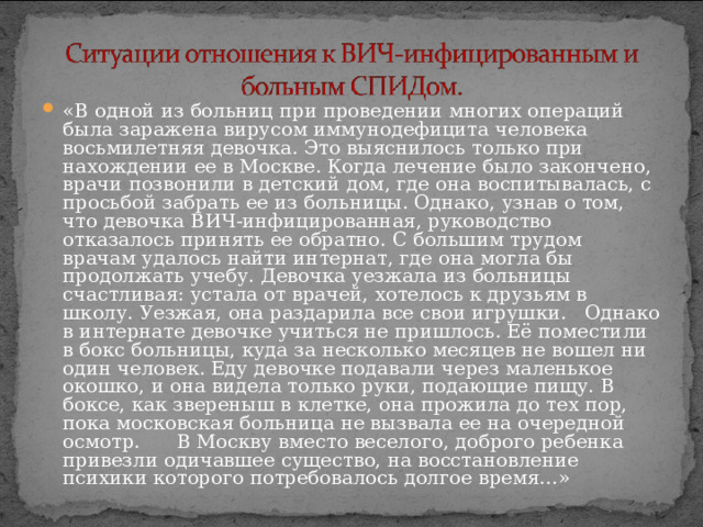 «В одной из больниц при проведении многих операций была заражена вирусом иммунодефицита человека восьмилетняя девочка. Это выяснилось только при нахождении ее в Москве. Когда лечение было закончено, врачи позвонили в детский дом, где она воспитывалась, с просьбой забрать ее из больницы. Однако, узнав о том, что девочка ВИЧ-инфицированная, руководство отказалось принять ее обратно. С большим трудом врачам удалось найти интернат, где она могла бы продолжать учебу. Девочка уезжала из больницы счастливая: устала от врачей, хотелось к друзьям в школу. Уезжая, она раздарила все свои игрушки. Однако в интернате девочке учиться не пришлось. Её поместили в бокс больницы, куда за несколько месяцев не вошел ни один человек. Еду девочке подавали через маленькое окошко, и она видела только руки, подающие пищу. В боксе, как звереныш в клетке, она прожила до тех пор, пока московская больница не вызвала ее на очередной осмотр. В Москву вместо веселого, доброго ребенка привезли одичавшее существо, на восстановление психики которого потребовалось долгое время…»  