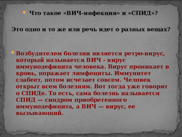 Что такое «ВИЧ-инфекция» и «СПИД»?  Это одно и то же или речь идет о разных вещах?  Возбудителем болезни является ретро-вирус, который называется ВИЧ - вирус иммунодефицита человека. Вирус проникает в кровь, поражает лимфоциты. Иммунитет слабеет, потом исчезает совсем. Человек открыт всем болезням. Вот тогда уже говорят о СПИДе. То есть, сама болезнь называется СПИД — синдром приобретенного иммунодефицита, а ВИЧ — вирус, ее вызывающий.  