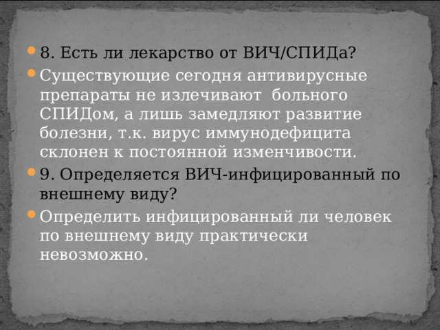 8. Есть ли лекарство от ВИЧ/СПИДа? Существующие сегодня антивирусные препараты не излечивают больного СПИДом, а лишь замедляют развитие болезни, т.к. вирус иммунодефицита склонен к постоянной изменчивости. 9. Определяется ВИЧ-инфицированный по внешнему виду? Определить инфицированный ли человек по внешнему виду практически невозможно. 