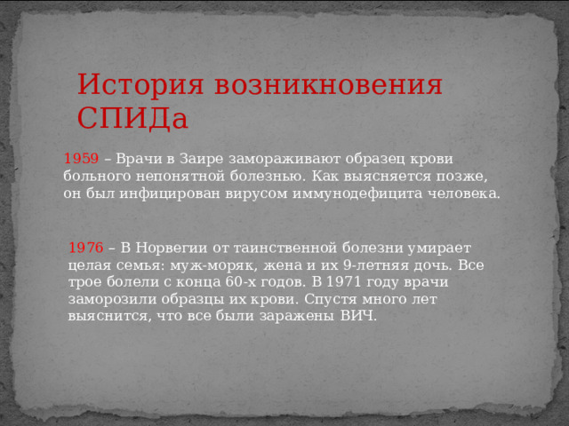 История возникновения СПИДа 1959 – Врачи в Заире замораживают образец крови больного непонятной болезнью. Как выясняется позже, он был инфицирован вирусом иммунодефицита человека. 1976 – В Норвегии от таинственной болезни умирает целая семья: муж-моряк, жена и их 9-летняя дочь. Все трое болели с конца 60-х годов. В 1971 году врачи заморозили образцы их крови. Спустя много лет выяснится, что все были заражены ВИЧ. 