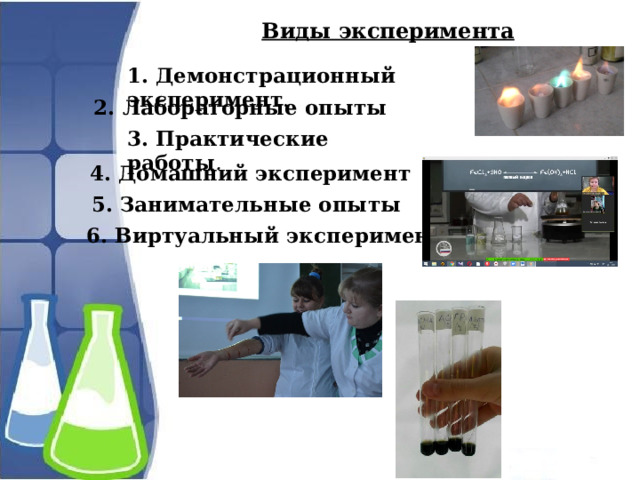 Виды эксперимента 1. Демонстрационный эксперимент .    2. Лабораторные опыты 3. Практические работы .     4. Домашний эксперимент 5. Занимательные опыты 6. Виртуальный эксперимент 